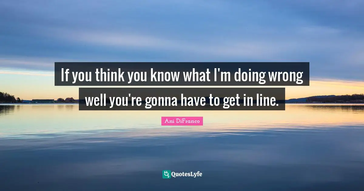 If you think you know what I'm doing wrong well you're gonna have to get in line.