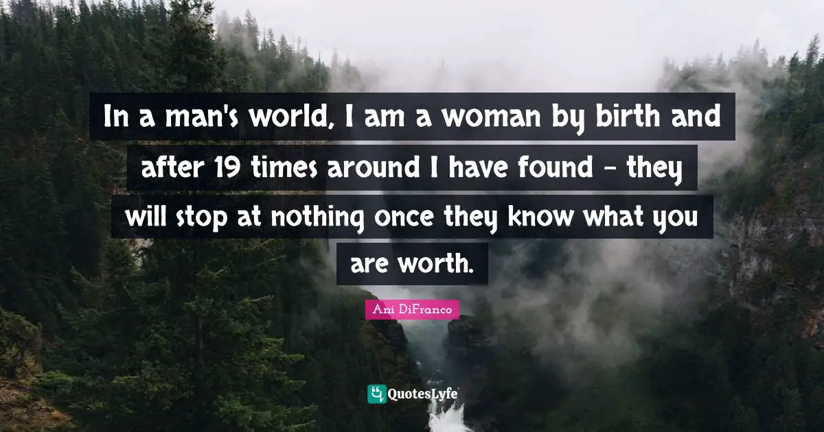 In a man's world, I am a woman by birth and after 19 times around I have found - they will stop at nothing once they know what you are worth.