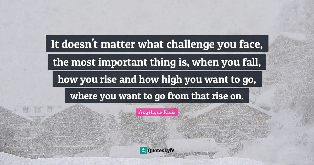 It doesn't matter what challenge you face, the most important thing is, when you fall, how you rise and how high you want to go, where you want to go from that rise on.