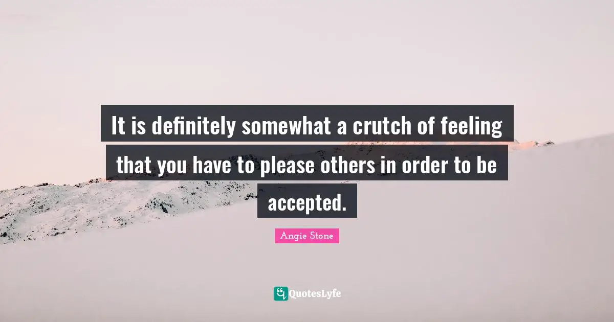 It is definitely somewhat a crutch of feeling that you have to please others in order to be accepted.