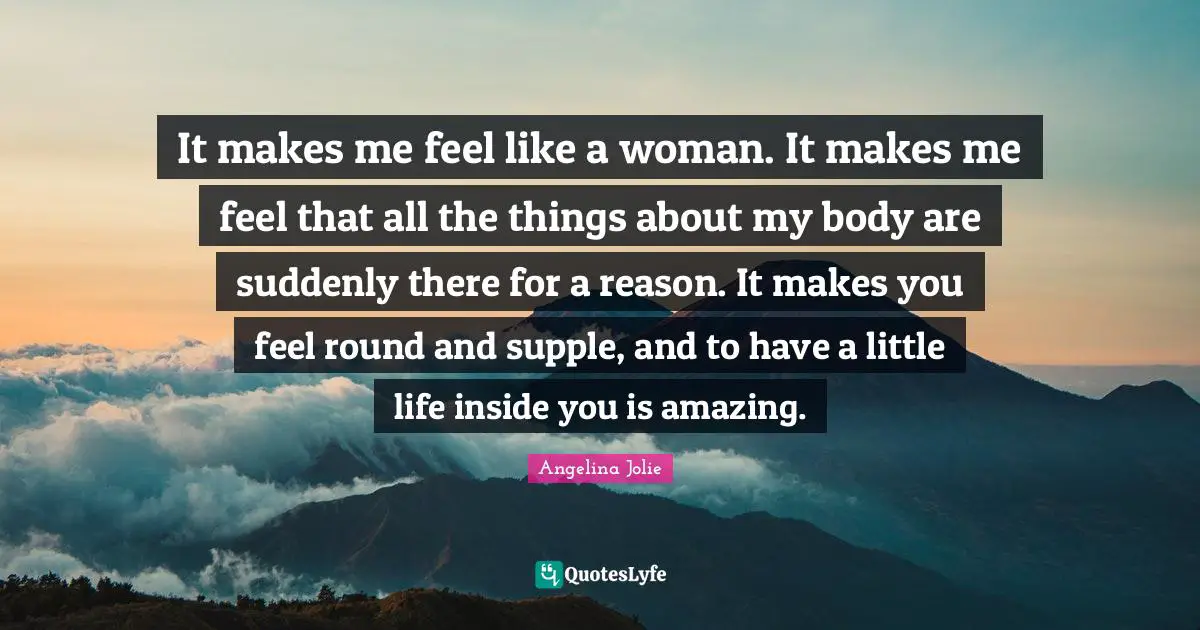 It makes me feel like a woman. It makes me feel that all the things about my body are suddenly there for a reason. It makes you feel round and supple, and to have a little life inside you is amazing.
