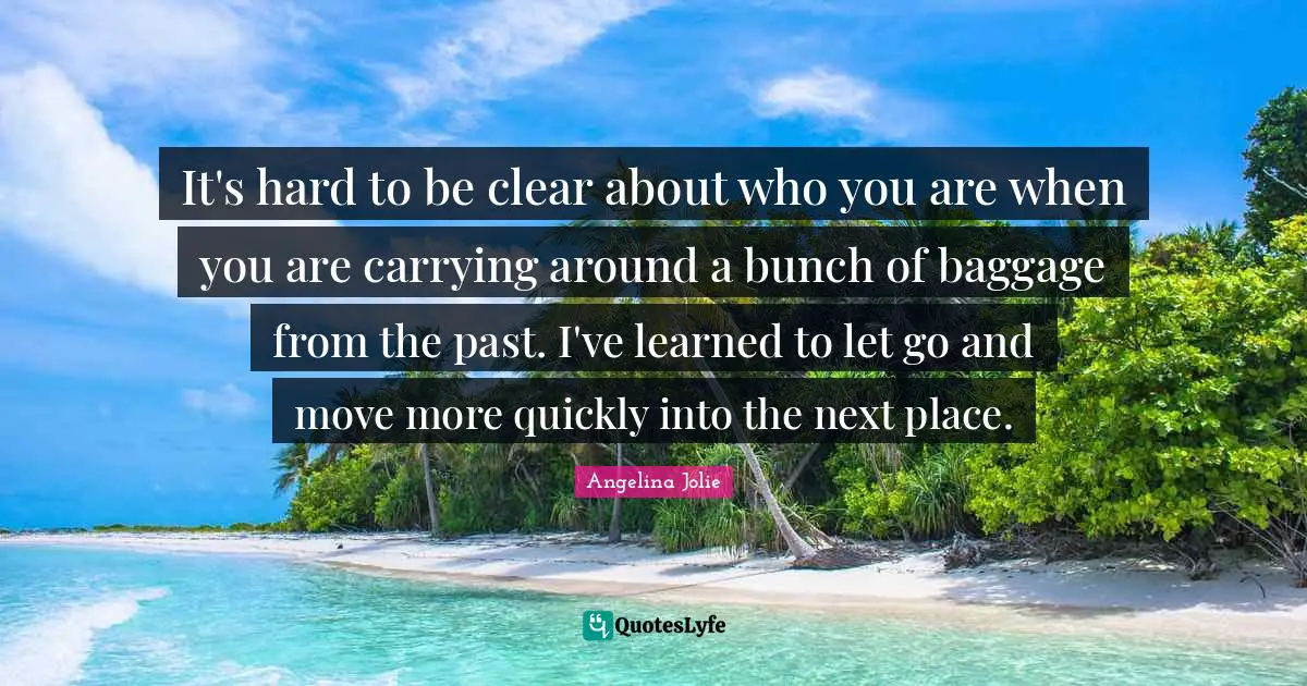 Angelina Jolie Quotes: "It's hard to be clear about who you are when you are carrying around a bunch of baggage from the past. I've learned to let go and move more quickly into the next place."