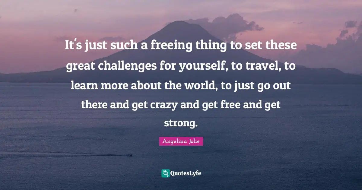 It's just such a freeing thing to set these great challenges for yourself, to travel, to learn more about the world, to just go out there and get crazy and get free and get strong.