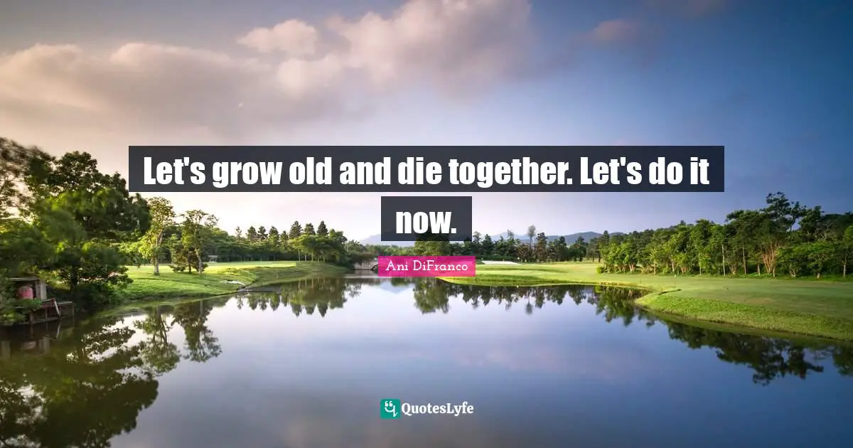 Let's grow old and die together. Let's do it now.