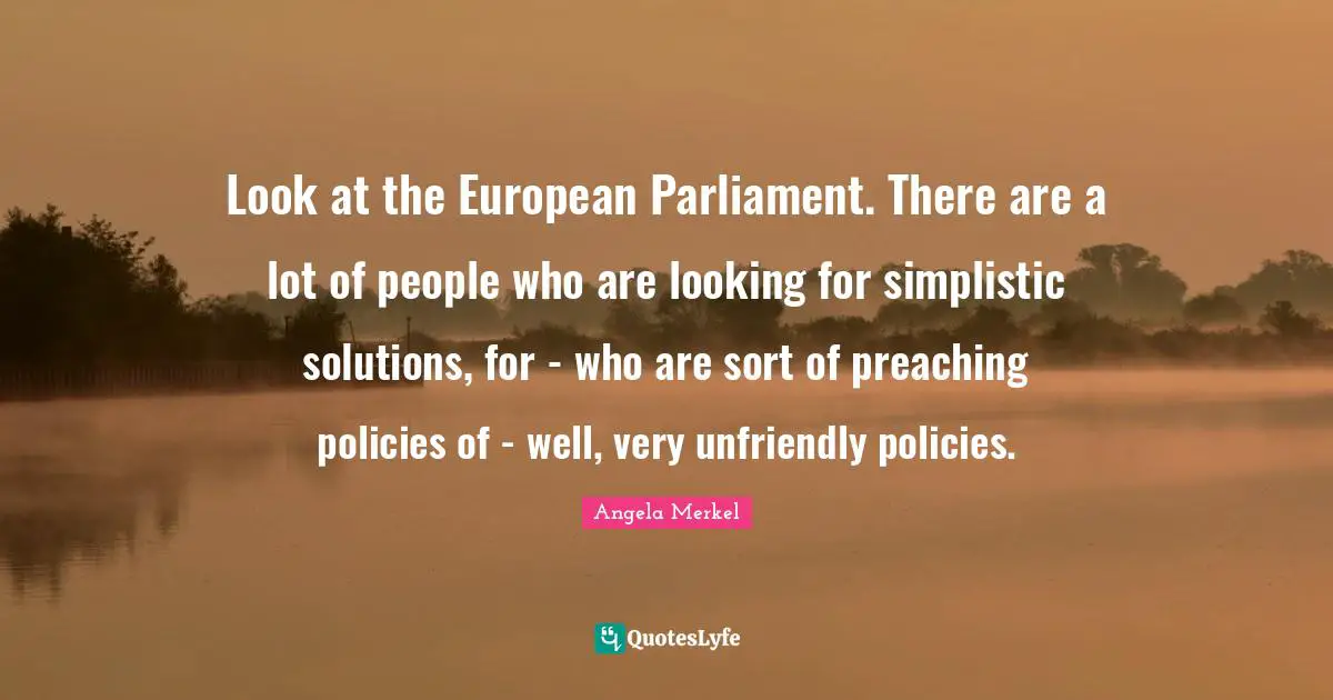Look at the European Parliament. There are a lot of people who are looking for simplistic solutions, for - who are sort of preaching policies of - well, very unfriendly policies.