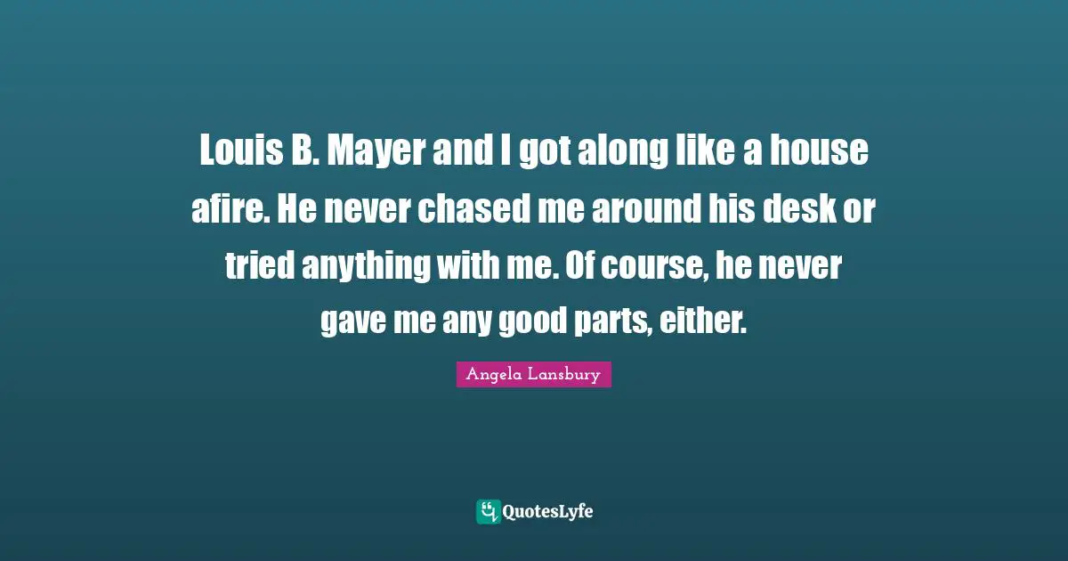 Louis B. Mayer and I got along like a house afire. He never chased me around his desk or tried anything with me. Of course, he never gave me any good parts, either.