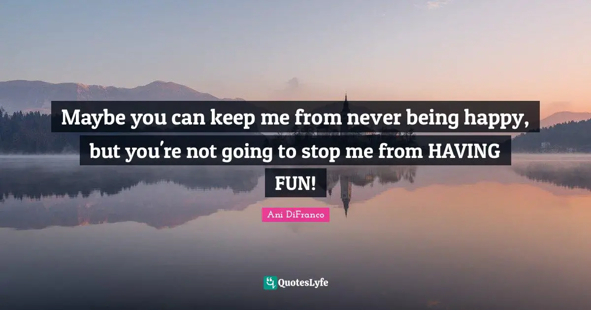 Maybe you can keep me from never being happy, but you're not going to stop me from HAVING FUN!