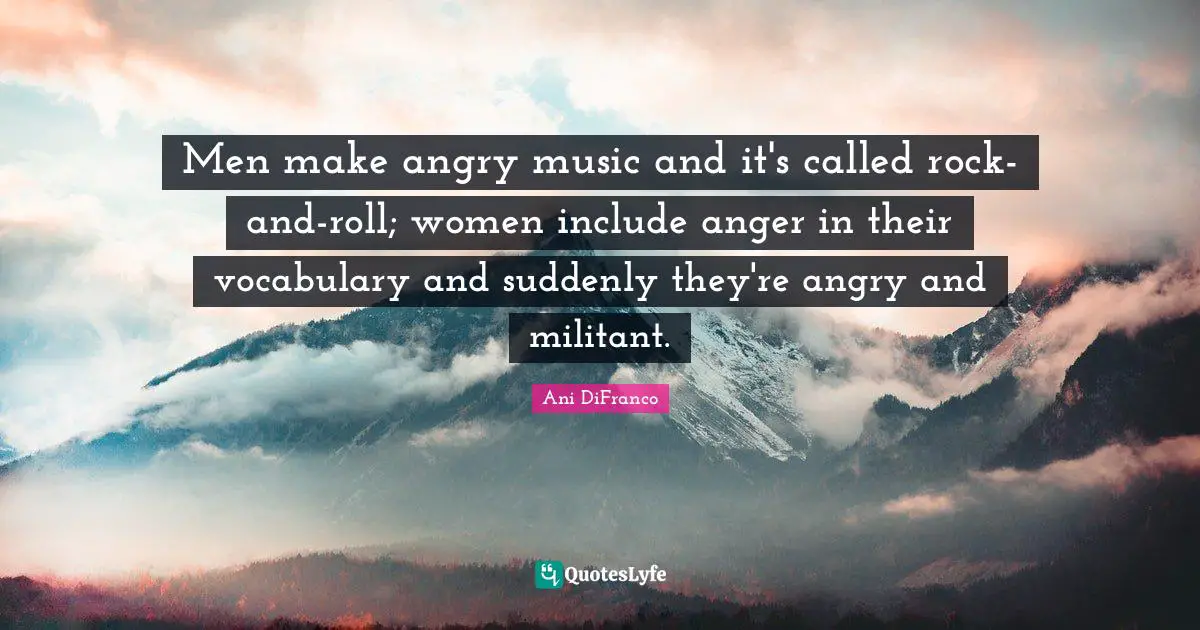 Militant Quotes: "Men make angry music and it's called rock-and-roll; women include anger in their vocabulary and suddenly they're angry and militant."