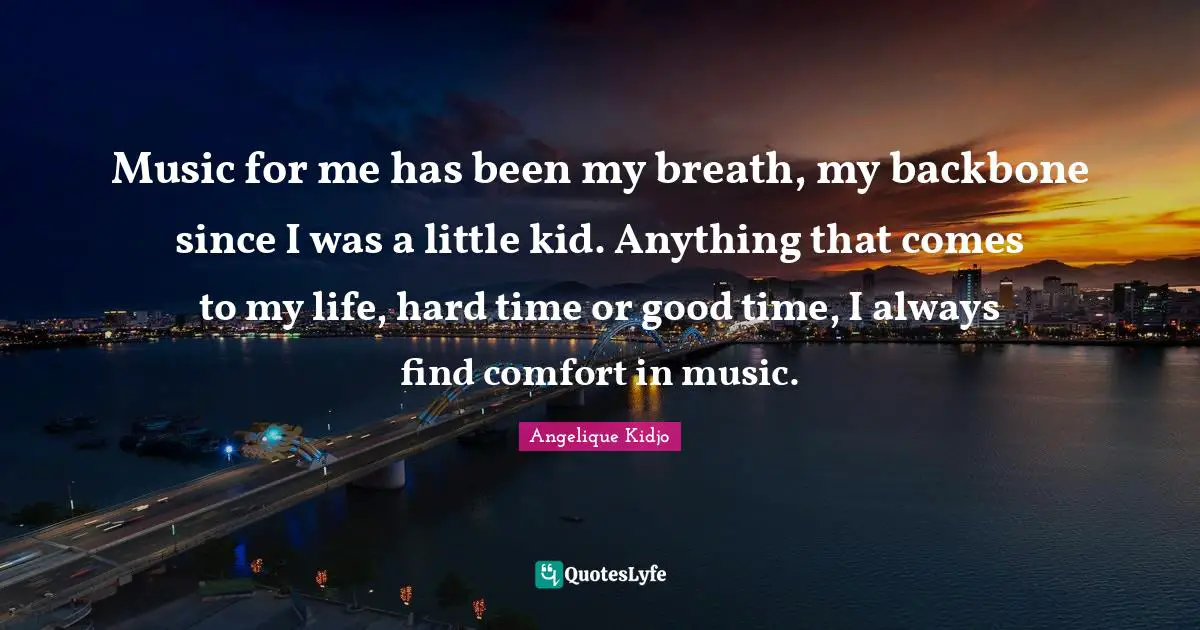 Music for me has been my breath, my backbone since I was a little kid. Anything that comes to my life, hard time or good time, I always find comfort in music.