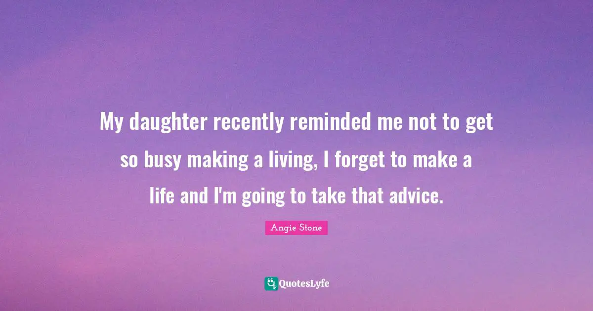 My daughter recently reminded me not to get so busy making a living, I forget to make a life and I'm going to take that advice.