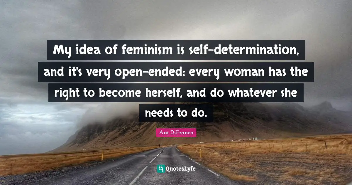 My idea of feminism is self-determination, and it's very open-ended: every woman has the right to become herself, and do whatever she needs to do.