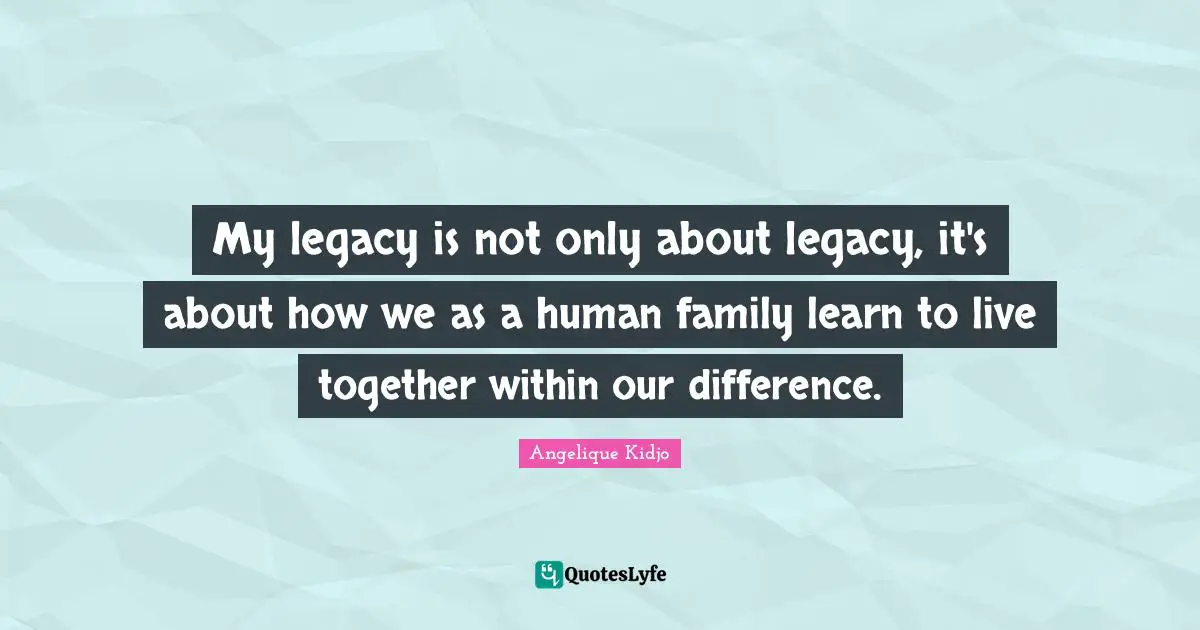 My legacy is not only about legacy, it's about how we as a human family learn to live together within our difference.