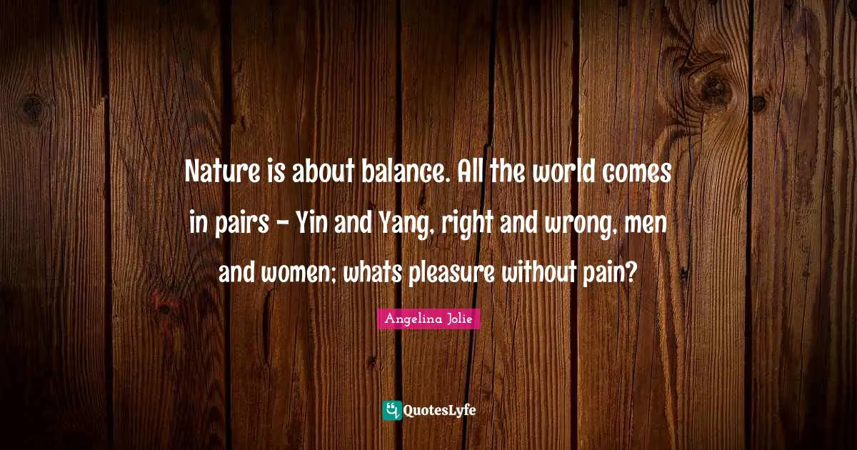 Nature is about balance. All the world comes in pairs - Yin and Yang, right and wrong, men and women; whats pleasure without pain?