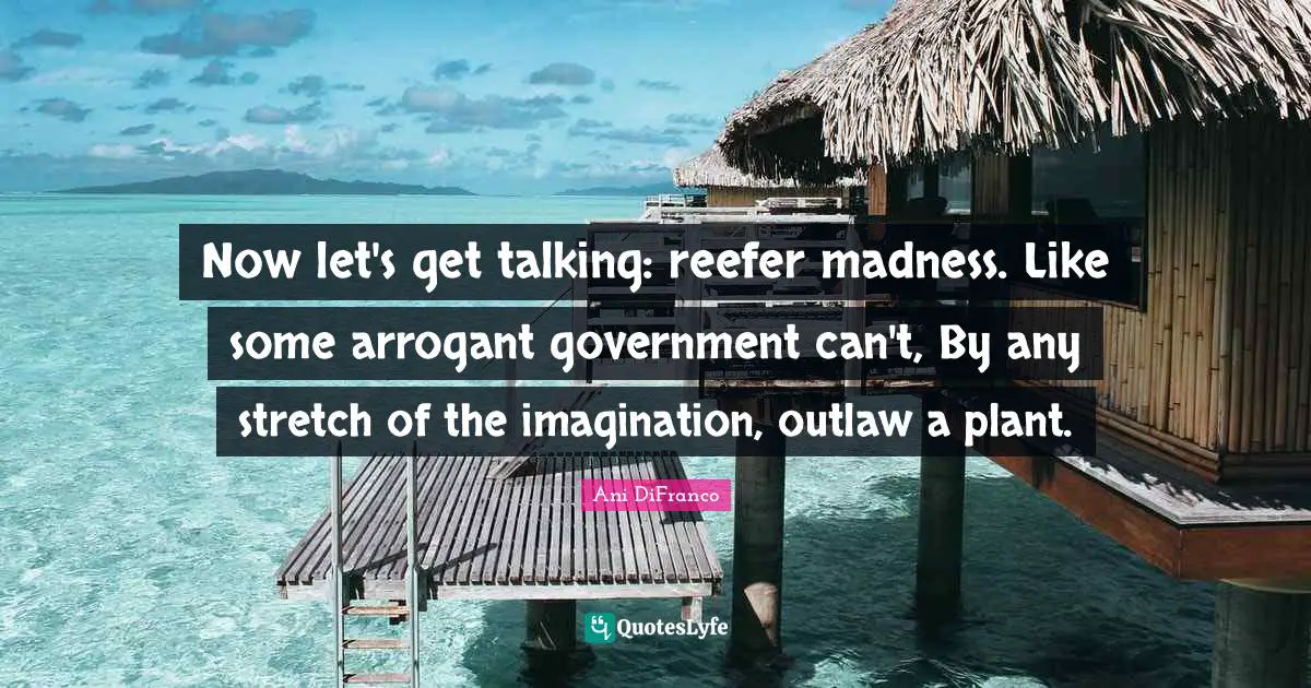 Now let's get talking: reefer madness. Like some arrogant government can't, By any stretch of the imagination, outlaw a plant.