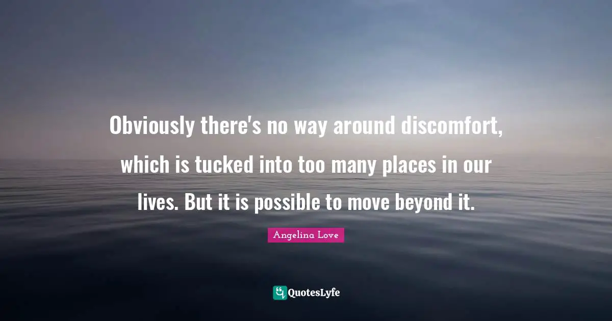 Obviously there's no way around discomfort, which is tucked into too many places in our lives. But it is possible to move beyond it.