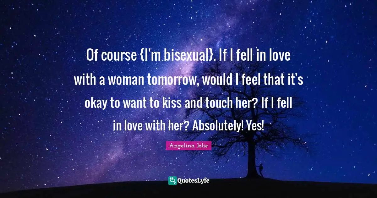 Angelina Jolie Quotes: "Of course {I'm bisexual}. If I fell in love with a woman tomorrow, would I feel that it's okay to want to kiss and touch her? If I fell in love with her? Absolutely! Yes!"