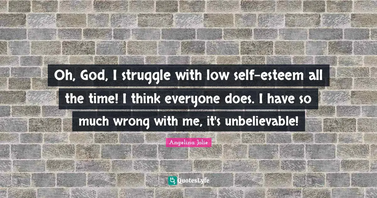 Oh, God, I struggle with low self-esteem all the time! I think everyone does. I have so much wrong with me, it's unbelievable!