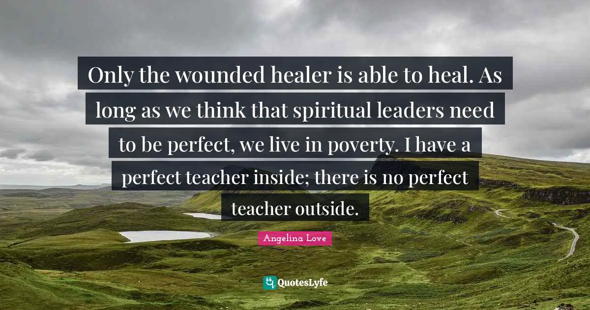 Only the wounded healer is able to heal. As long as we think that spiritual leaders need to be perfect, we live in poverty. I have a perfect teacher inside; there is no perfect teacher outside.