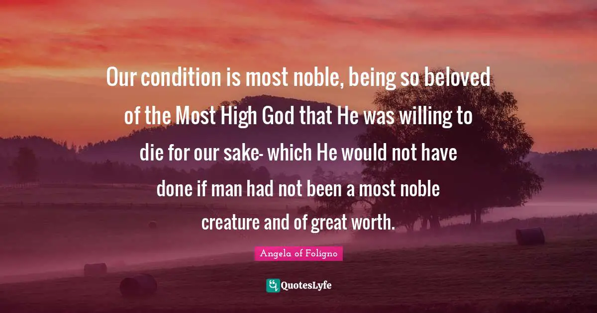 Our condition is most noble, being so beloved of the Most High God that He was willing to die for our sake- which He would not have done if man had not been a most noble creature and of great worth.
