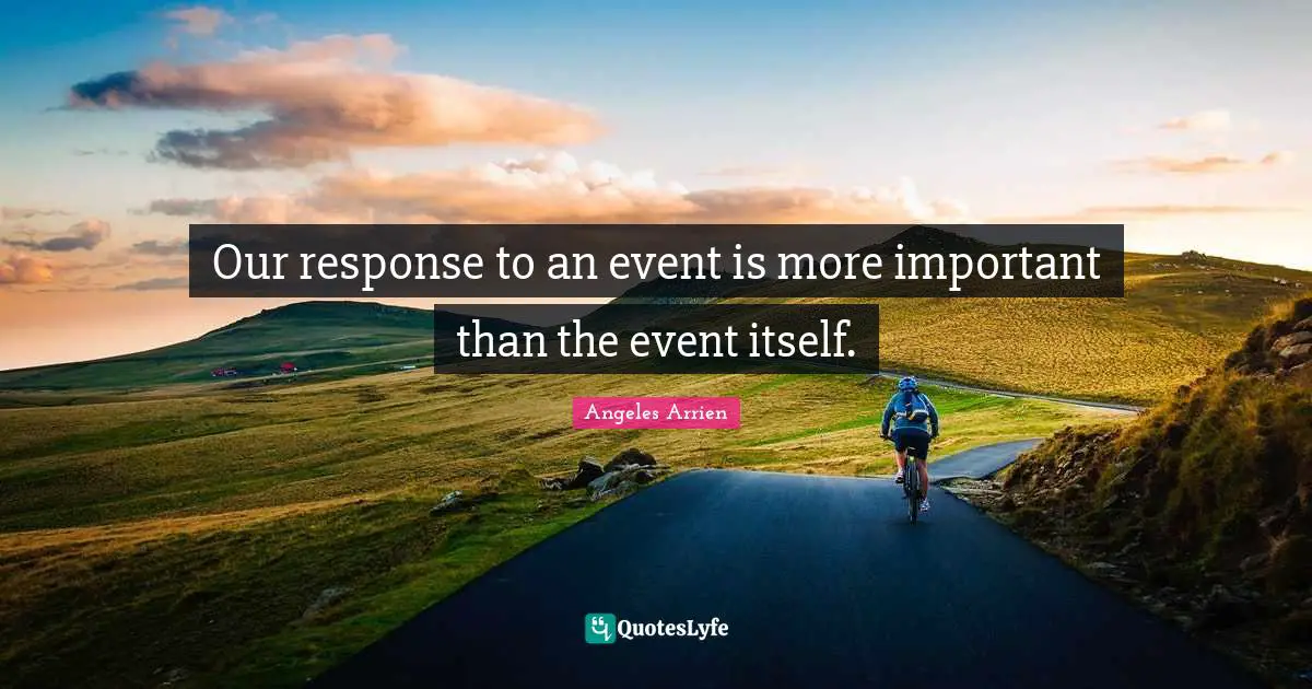 Our response to an event is more important than the event itself.