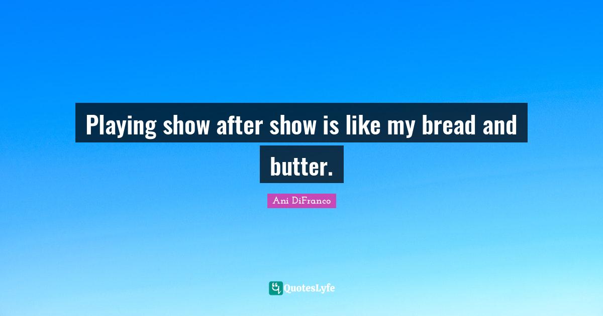 Playing show after show is like my bread and butter.