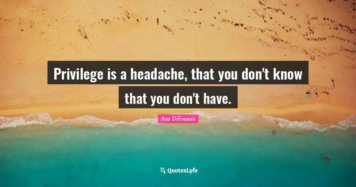 Privilege is a headache, that you don't know that you don't have.