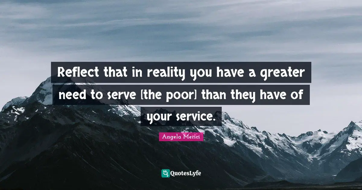 Reflect that in reality you have a greater need to serve [the poor] than they have of your service.