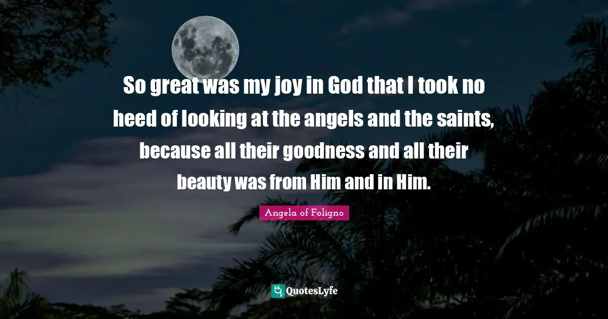 So great was my joy in God that I took no heed of looking at the angels and the saints, because all their goodness and all their beauty was from Him and in Him.