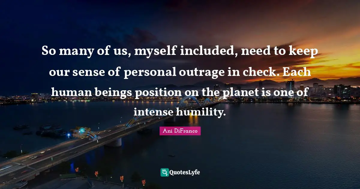So many of us, myself included, need to keep our sense of personal outrage in check. Each human beings position on the planet is one of intense humility.