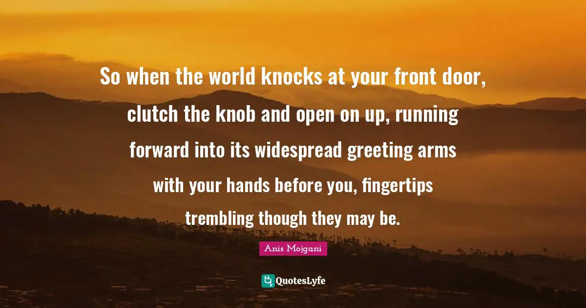 Anis Mojgani Quotes: "So when the world knocks at your front door, clutch the knob and open on up, running forward into its widespread greeting arms with your hands before you, fingertips trembling though they may be."