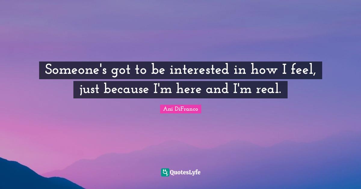 Someone's got to be interested in how I feel, just because I'm here and I'm real.