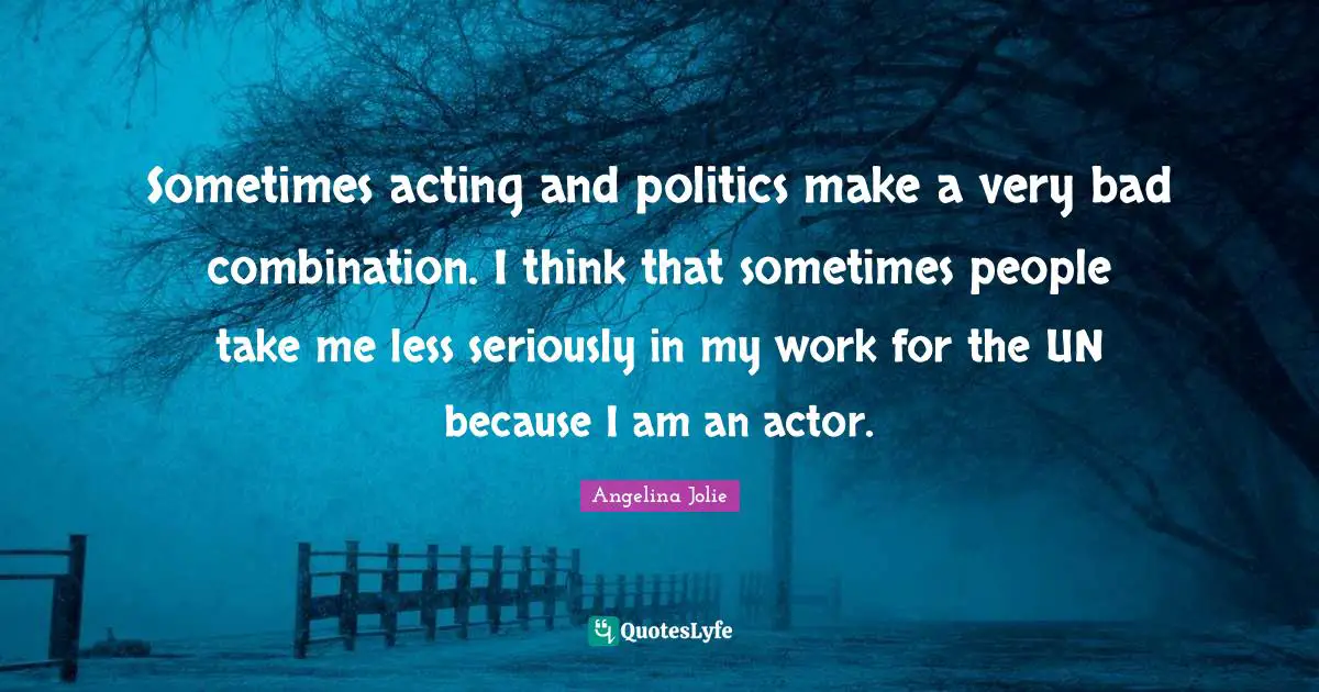 Sometimes acting and politics make a very bad combination. I think that sometimes people take me less seriously in my work for the UN because I am an actor.