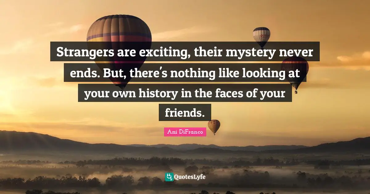 Strangers are exciting, their mystery never ends. But, there's nothing like looking at your own history in the faces of your friends.