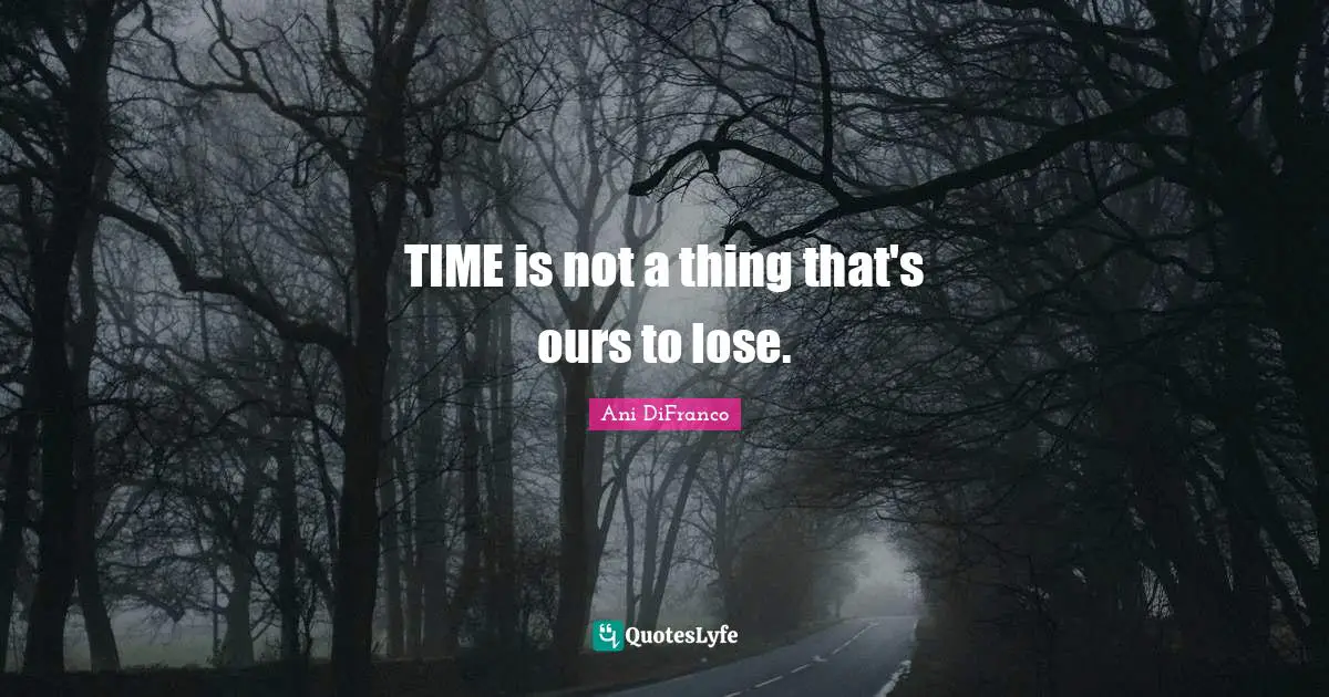 TIME is not a thing that's ours to lose.