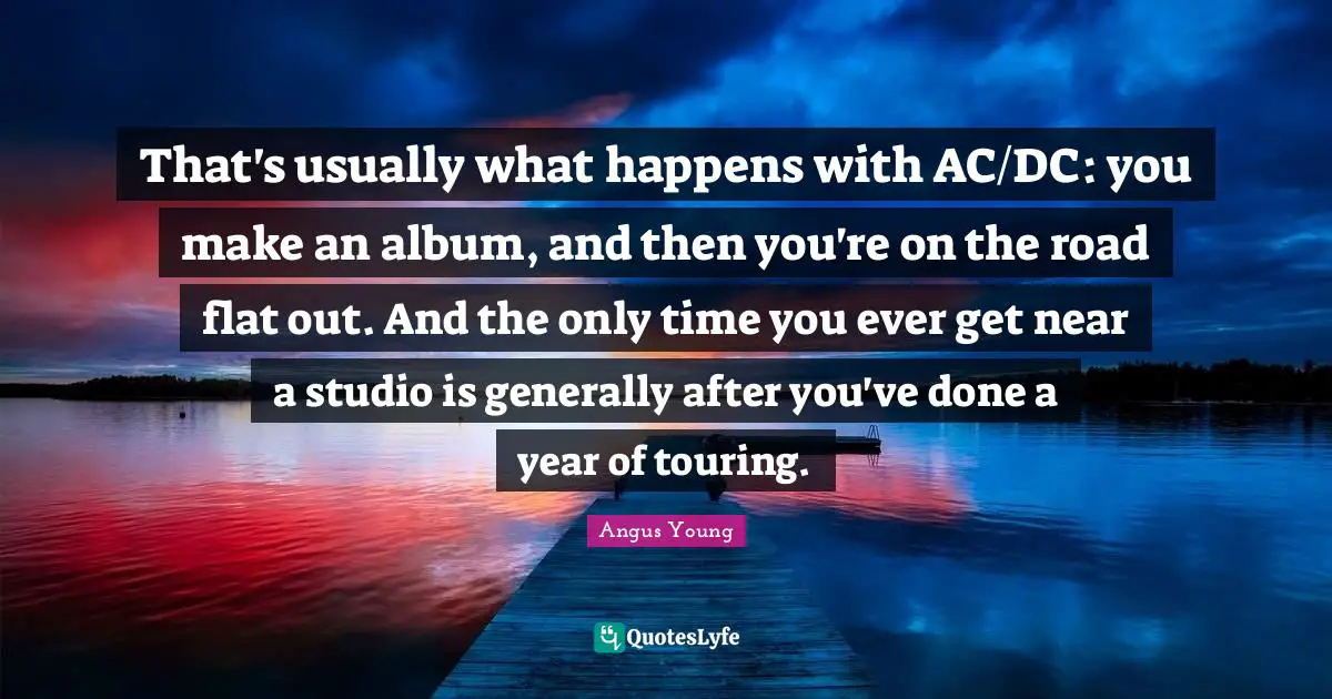 Angus Young Quotes: That's usually what happens with AC/DC: you make an album, and then you're on the road flat out. And the only time you ever get near a studio is generally after you've done a year of touring.