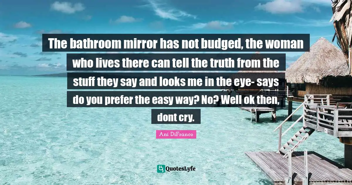 Easy Way Quotes: "The bathroom mirror has not budged, the woman who lives there can tell the truth from the stuff they say and looks me in the eye- says do you prefer the easy way? No? Well ok then, dont cry."