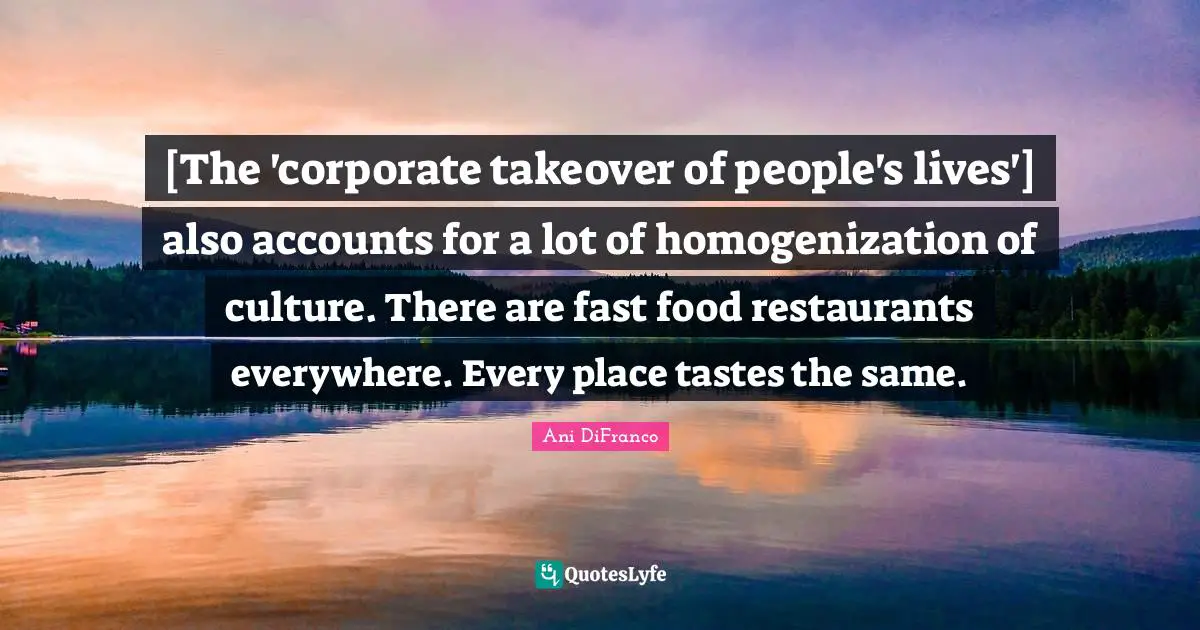 Fast Food Quotes: "[The 'corporate takeover of people's lives'] also accounts for a lot of homogenization of culture. There are fast food restaurants everywhere. Every place tastes the same."