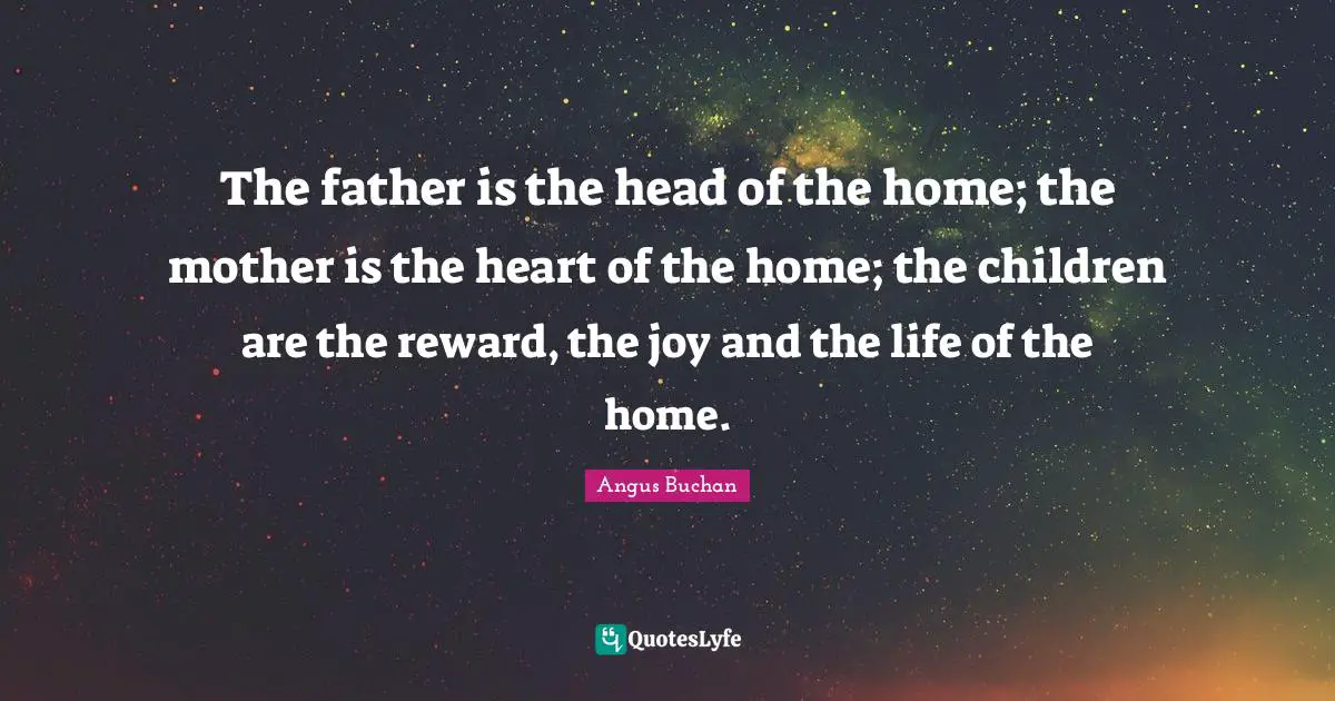 The father is the head of the home; the mother is the heart of the home; the children are the reward, the joy and the life of the home.