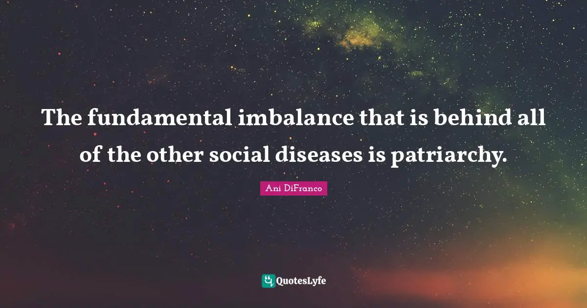 The fundamental imbalance that is behind all of the other social diseases is patriarchy.