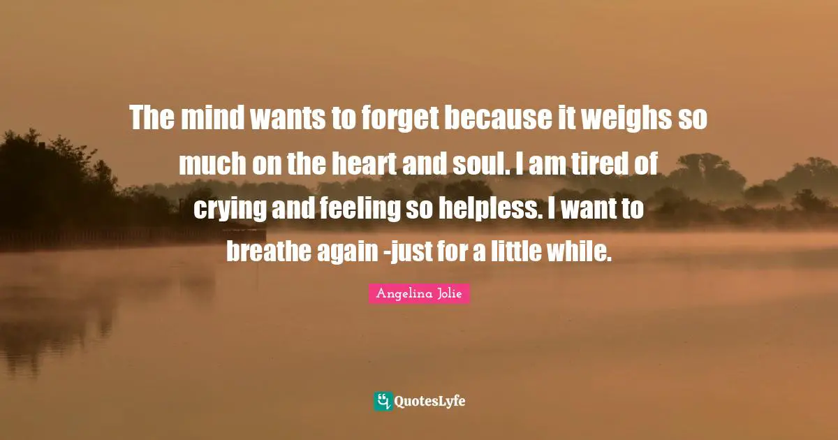 The mind wants to forget because it weighs so much on the heart and soul. I am tired of crying and feeling so helpless. I want to breathe again -just for a little while.