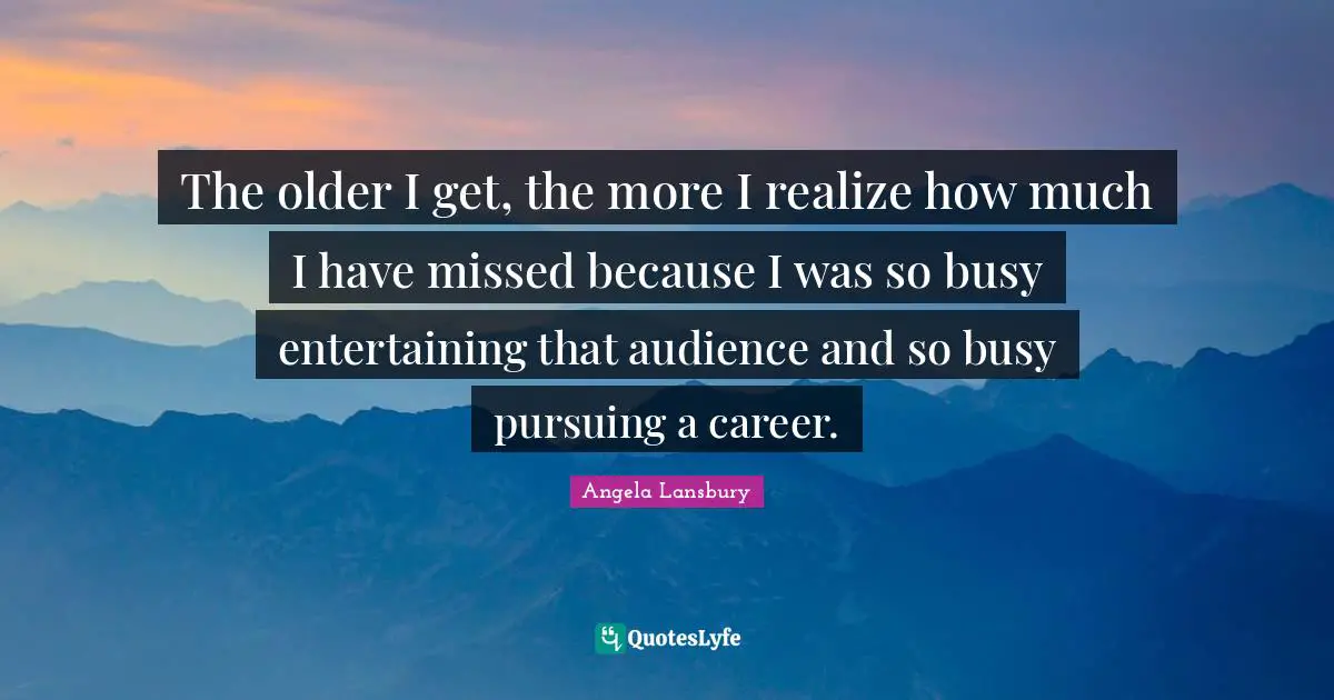 The older I get, the more I realize how much I have missed because I was so busy entertaining that audience and so busy pursuing a career.