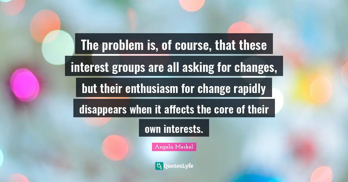 Core Quotes: "The problem is, of course, that these interest groups are all asking for changes, but their enthusiasm for change rapidly disappears when it affects the core of their own interests."