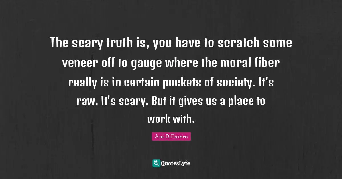 The scary truth is, you have to scratch some veneer off to gauge where the moral fiber really is in certain pockets of society. It's raw. It's scary. But it gives us a place to work with.