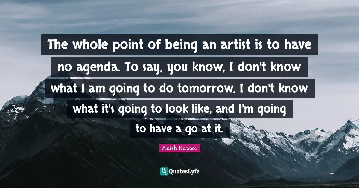 The whole point of being an artist is to have no agenda. To say, you know, I don't know what I am going to do tomorrow, I don't know what it's going to look like, and I'm going to have a go at it.