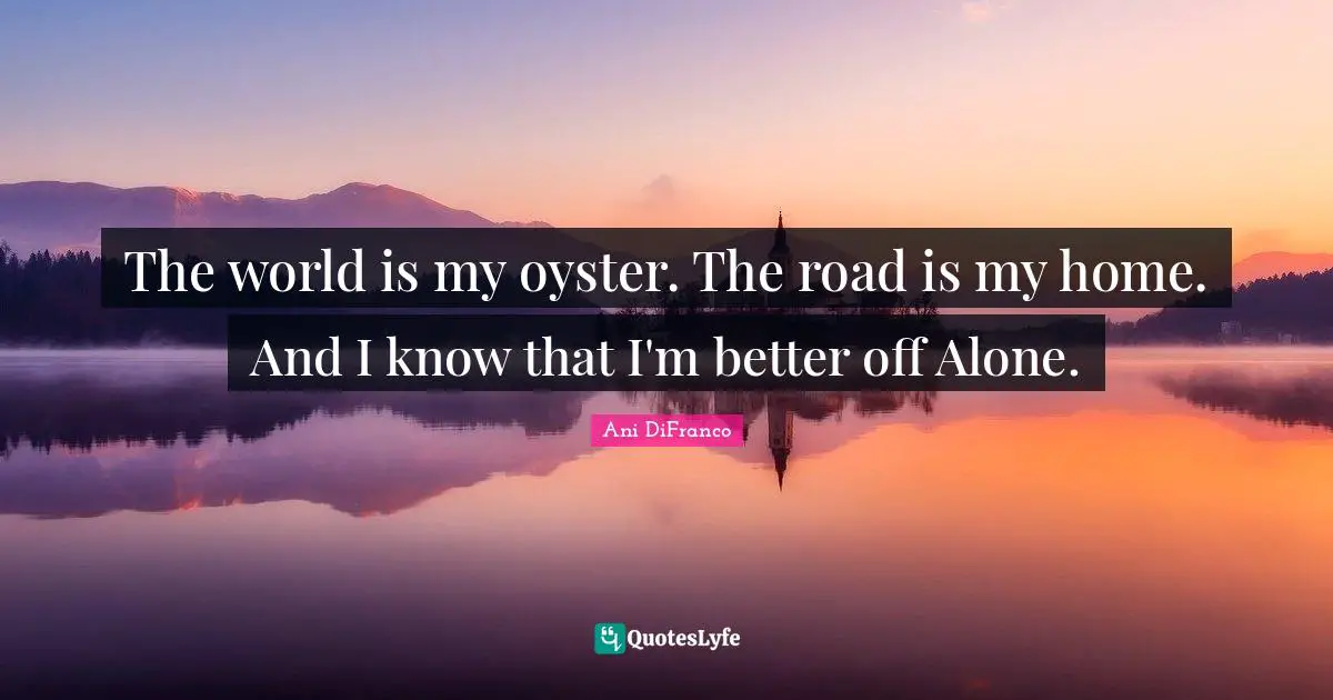 The world is my oyster. The road is my home. And I know that I'm better off Alone.