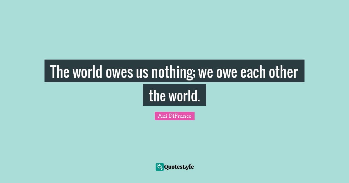 The world owes us nothing; we owe each other the world.