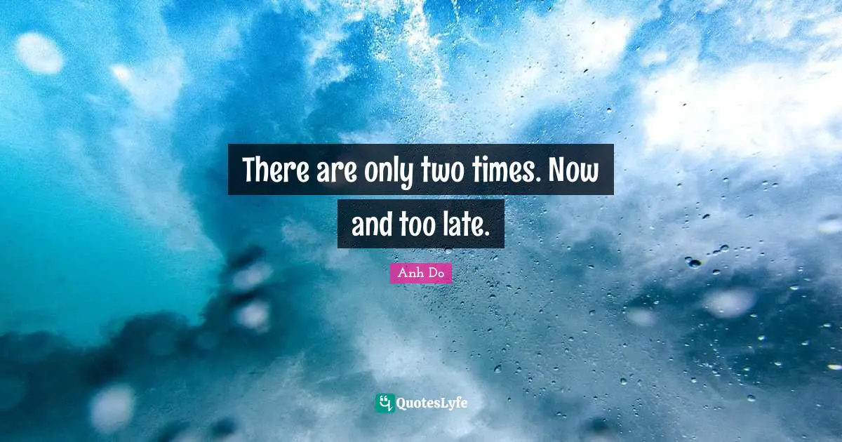 There are only two times. Now and too late.