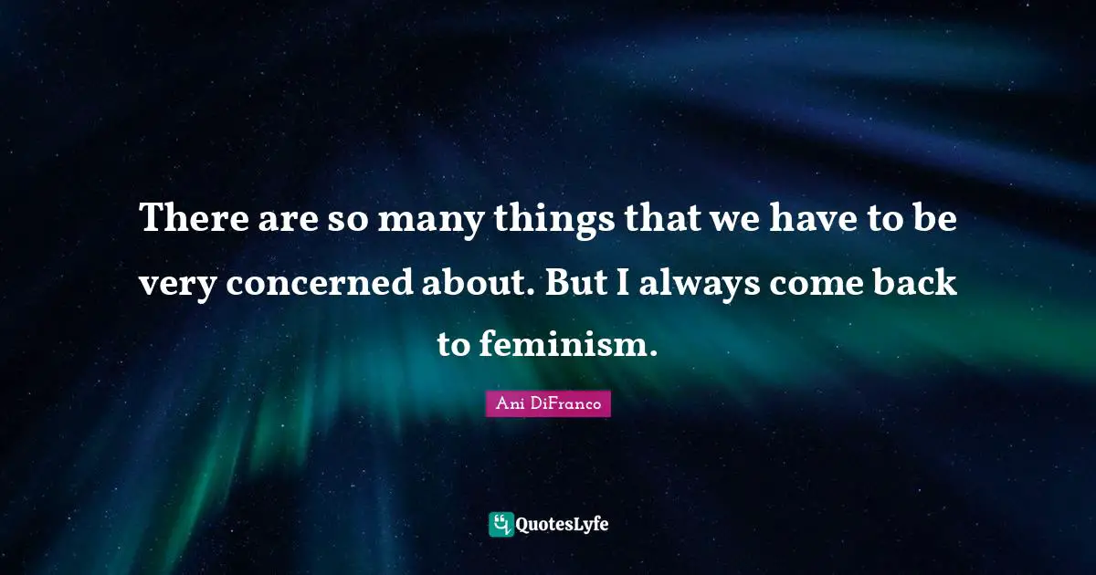 There are so many things that we have to be very concerned about. But I always come back to feminism.