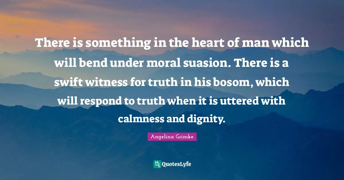 There is something in the heart of man which will bend under moral suasion. There is a swift witness for truth in his bosom, which will respond to truth when it is uttered with calmness and dignity.
