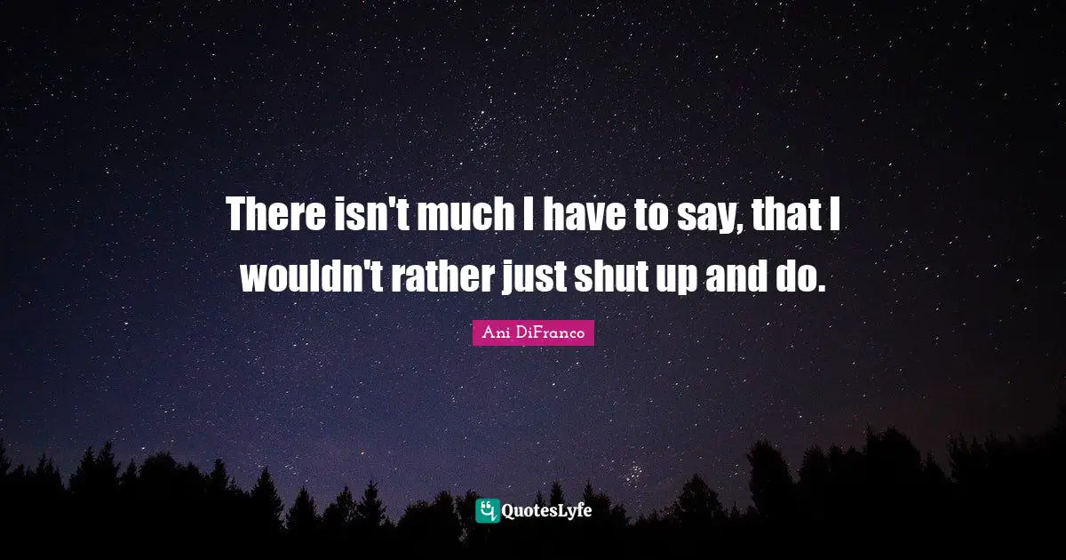 There isn't much I have to say, that I wouldn't rather just shut up and do.